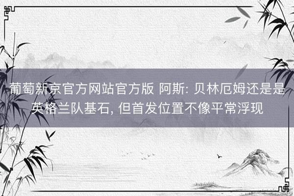 葡萄新京官方网站官方版 阿斯: 贝林厄姆还是是英格兰队基石， 但首发位置不像平常浮现