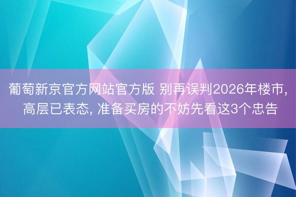 葡萄新京官方网站官方版 别再误判2026年楼市， 高层已表态， 准备买房的不妨先看这3个忠告