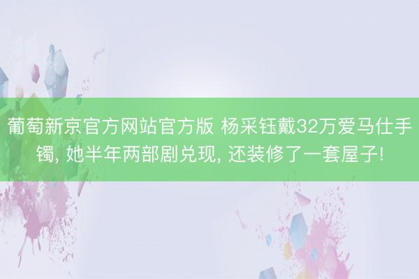 葡萄新京官方网站官方版 杨采钰戴32万爱马仕手镯， 她半年两部剧兑现， 还装修了一套屋子!