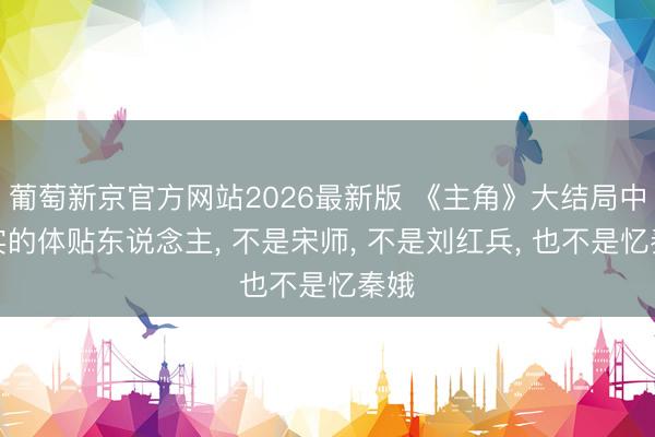 葡萄新京官方网站2026最新版 《主角》大结局中真实的体贴东说念主， 不是宋师， 不是刘红兵， 也不是忆秦娥