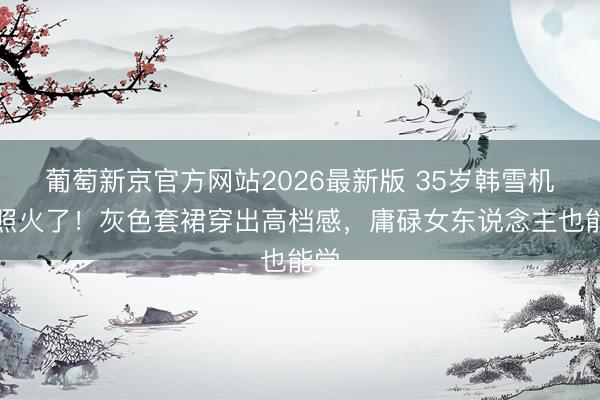 葡萄新京官方网站2026最新版 35岁韩雪机场照火了!灰色套裙穿出高档感,庸碌女东说念主也能学