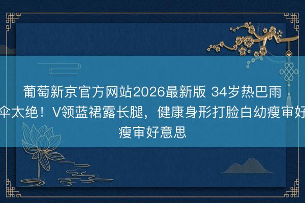 葡萄新京官方网站2026最新版 34岁热巴雨中撑伞太绝！V领蓝裙露长腿，健康身形打脸白幼瘦审好意思
