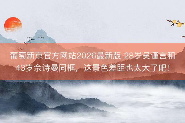 葡萄新京官方网站2026最新版 28岁吴谨言和43岁佘诗曼同框，这景色差距也太大了吧！
