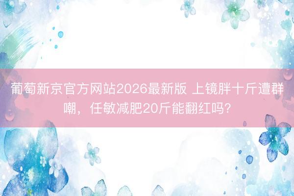 葡萄新京官方网站2026最新版 上镜胖十斤遭群嘲，任敏减肥20斤能翻红吗？