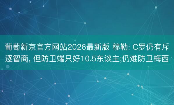葡萄新京官方网站2026最新版 穆勒: C罗仍有斥逐智商， 但防卫端只好10.5东谈主;仍难防卫梅西