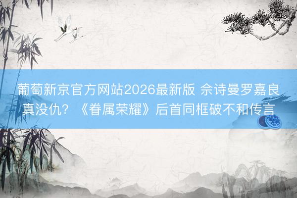 葡萄新京官方网站2026最新版 佘诗曼罗嘉良真没仇？《眷属荣耀》后首同框破不和传言
