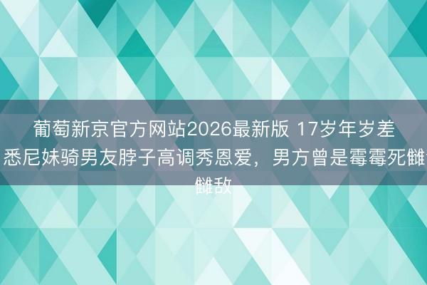 葡萄新京官方网站2026最新版 17岁年岁差！悉尼妹骑男友脖子高调秀恩爱，男方曾是霉霉死雠敌