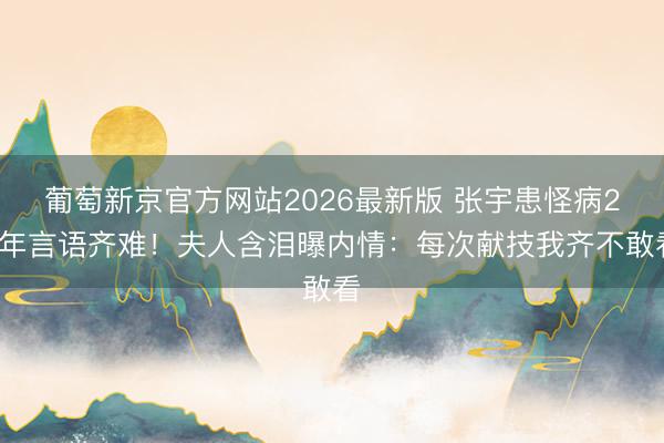 葡萄新京官方网站2026最新版 张宇患怪病20年言语齐难！夫人含泪曝内情：每次献技我齐不敢看