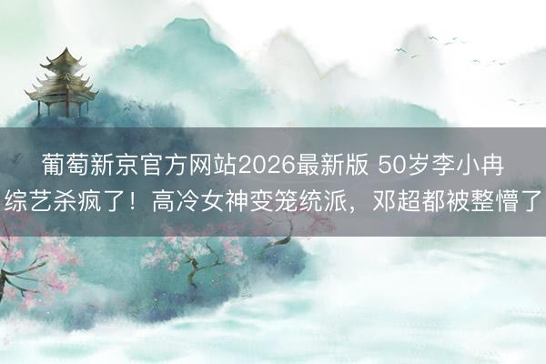 葡萄新京官方网站2026最新版 50岁李小冉综艺杀疯了！高冷女神变笼统派，邓超都被整懵了