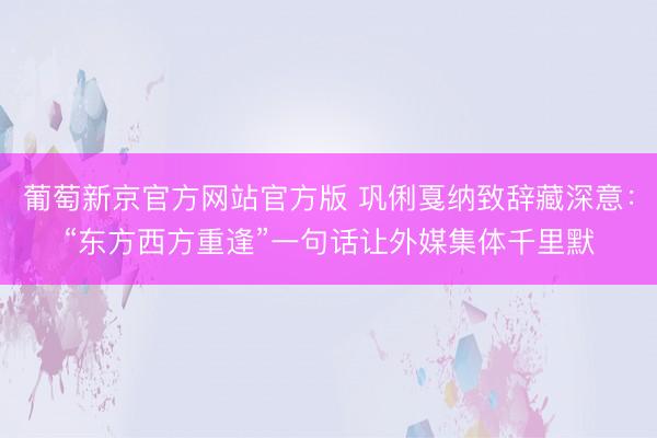 葡萄新京官方网站官方版 巩俐戛纳致辞藏深意：“东方西方重逢”一句话让外媒集体千里默
