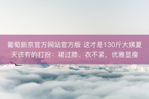葡萄新京官方网站官方版 这才是130斤大姨夏天该有的打扮：裙过膝、衣不紧，优雅显瘦