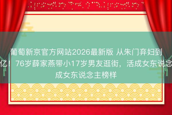 葡萄新京官方网站2026最新版 从朱门弃妇到身家过亿!76岁薛家燕带小17岁男友逛街,活成女东说念主榜样