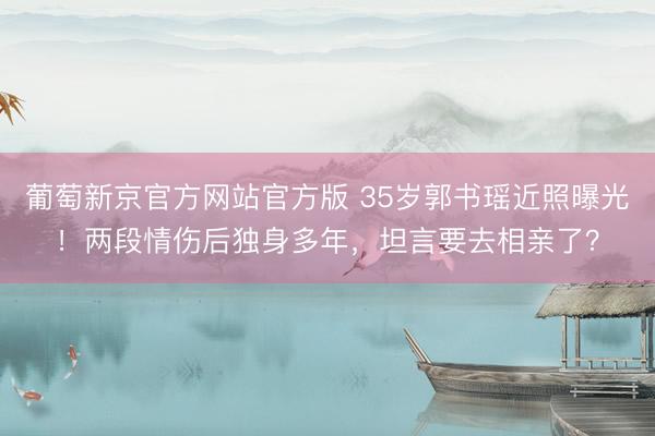 葡萄新京官方网站官方版 35岁郭书瑶近照曝光!两段情伤后独身多年,坦言要去相亲了?