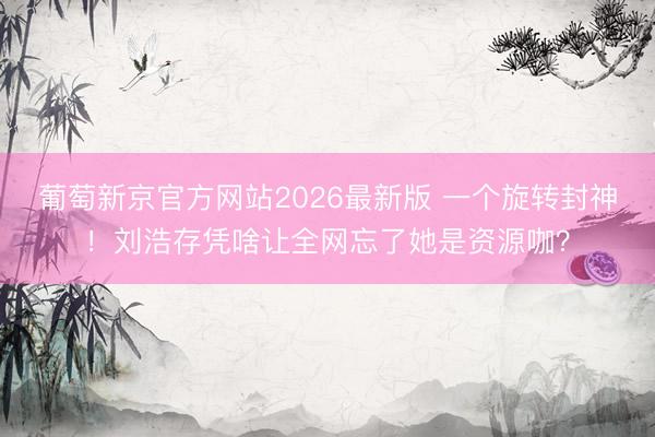 葡萄新京官方网站2026最新版 一个旋转封神！刘浩存凭啥让全网忘了她是资源咖？