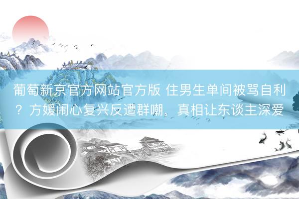 葡萄新京官方网站官方版 住男生单间被骂自利？方媛闹心复兴反遭群嘲，真相让东谈主深爱