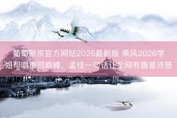 葡萄新京官方网站2026最新版 乘风2026学姐帮唱重回巅峰，孟佳一句话让全网有趣曾沛慈