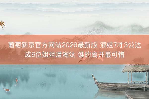 葡萄新京官方网站2026最新版 浪姐7才3公达成6位姐姐遭淘汰 谁的离开最可惜