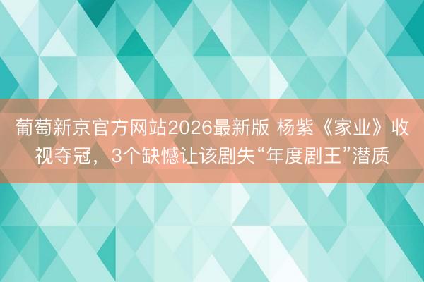 葡萄新京官方网站2026最新版 杨紫《家业》收视夺冠,3个缺憾让该剧失“年度剧王”潜质