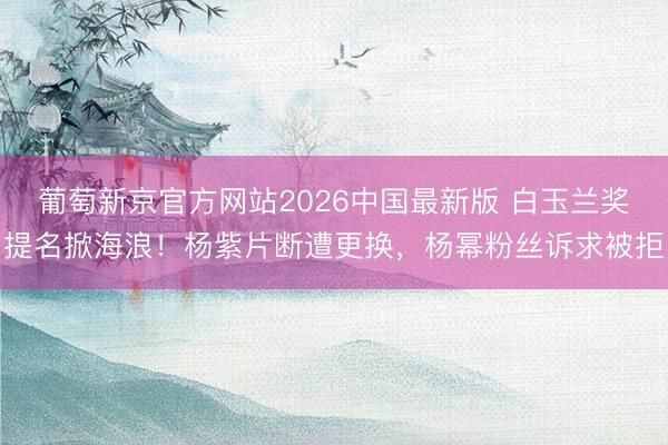 葡萄新京官方网站2026中国最新版 白玉兰奖提名掀海浪！杨紫片断遭更换，杨幂粉丝诉求被拒