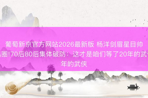 葡萄新京官方网站2026最新版 杨洋剑眉星目帅出圈!70后80后集体破防：这才是咱们等了20年的武侠