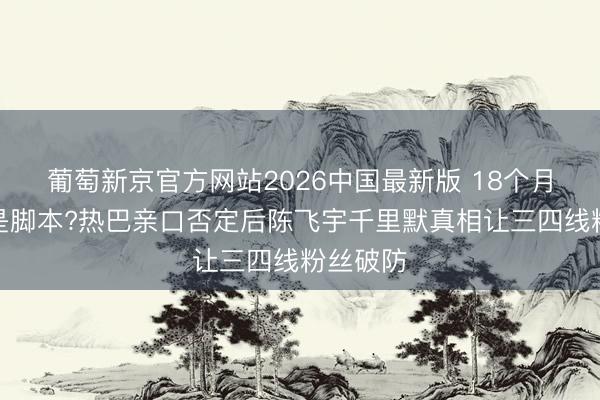 葡萄新京官方网站2026中国最新版 18个月恋情全是脚本?热巴亲口否定后陈飞宇千里默真相让三四线粉丝破防