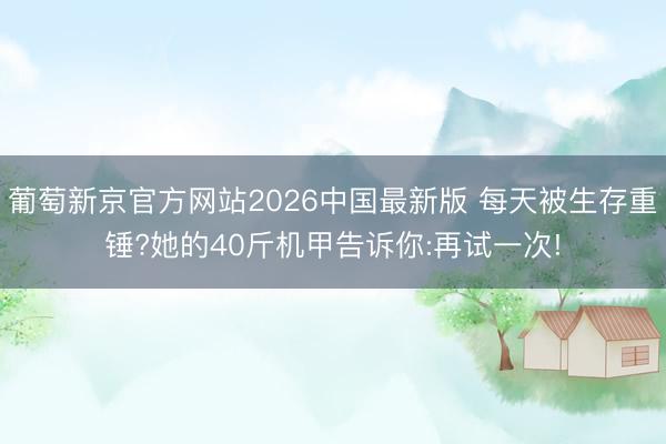 葡萄新京官方网站2026中国最新版 每天被生存重锤?她的40斤机甲告诉你:再试一次!