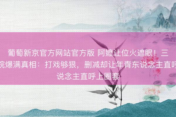 葡萄新京官方网站官方版 阿嬷让位火遮眼!三四线影院爆满真相:打戏够狠,删减却让年青东说念主直呼上圈套