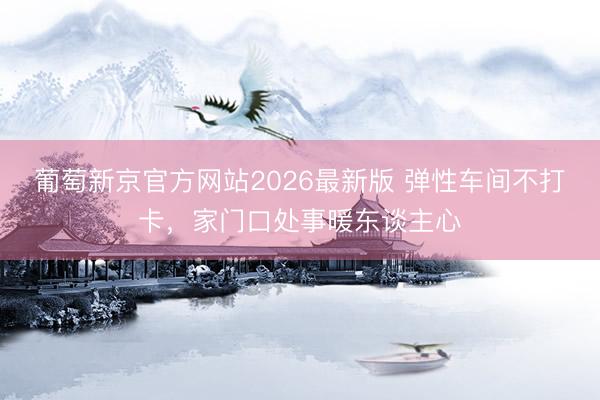 葡萄新京官方网站2026最新版 弹性车间不打卡，家门口处事暖东谈主心