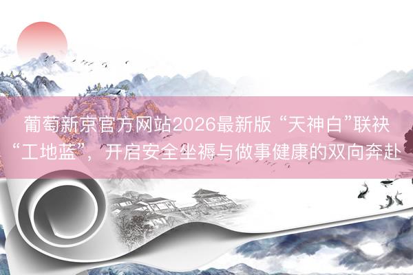 葡萄新京官方网站2026最新版 “天神白”联袂“工地蓝”,开启安全坐褥与做事健康的双向奔赴