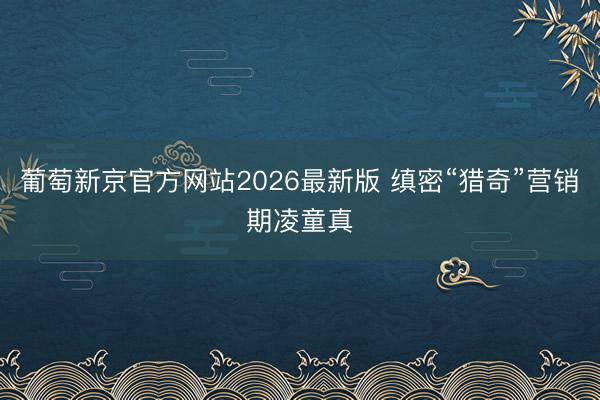 葡萄新京官方网站2026最新版 缜密“猎奇”营销期凌童真