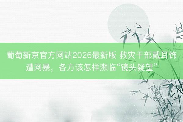 葡萄新京官方网站2026最新版 救灾干部戴耳饰遭网暴，各方该怎样濒临“镜头疑望”