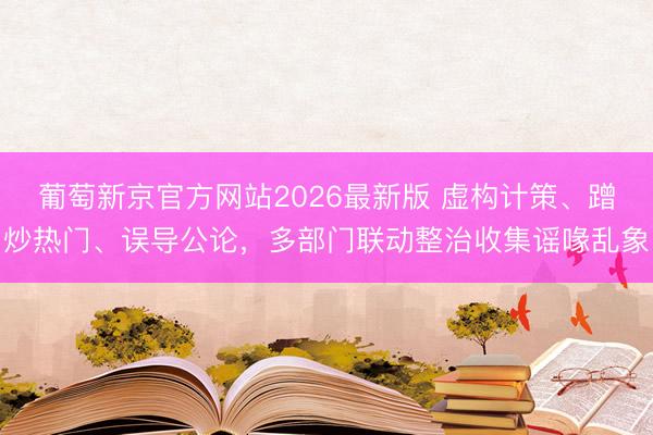 葡萄新京官方网站2026最新版 虚构计策、蹭炒热门、误导公论，多部门联动整治收集谣喙乱象