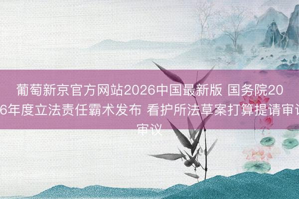 葡萄新京官方网站2026中国最新版 国务院2026年度立法责任霸术发布 看护所法草案打算提请审议