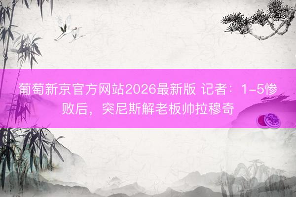 葡萄新京官方网站2026最新版 记者：1-5惨败后，突尼斯解老板帅拉穆奇