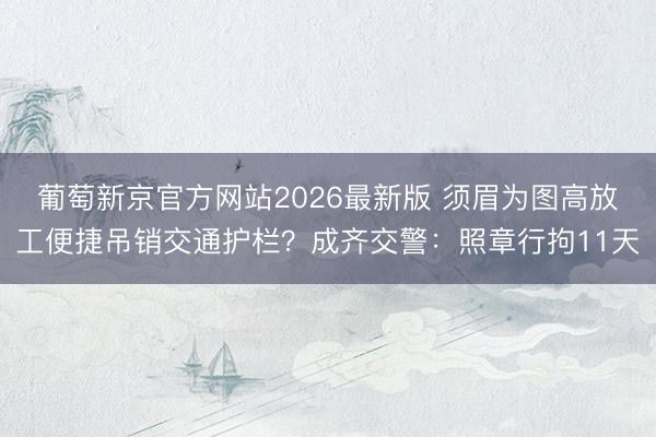 葡萄新京官方网站2026最新版 须眉为图高放工便捷吊销交通护栏？成齐交警：照章行拘11天