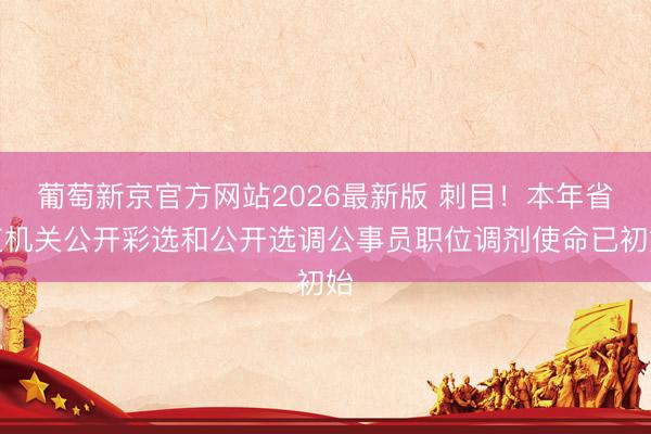 葡萄新京官方网站2026最新版 刺目！本年省直机关公开彩选和公开选调公事员职位调剂使命已初始