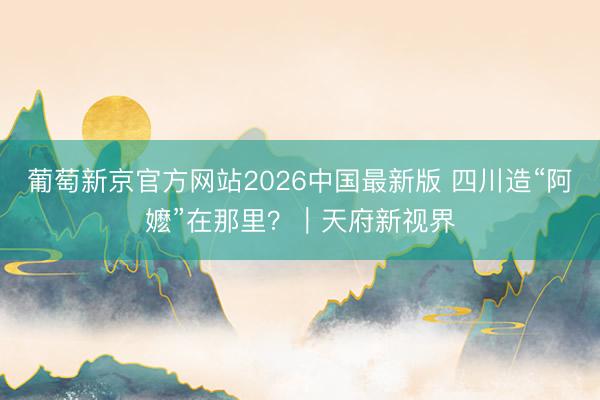 葡萄新京官方网站2026中国最新版 四川造“阿嬷”在那里？｜天府新视界