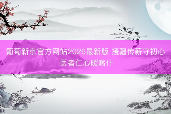 葡萄新京官方网站2026最新版 援疆传薪守初心 医者仁心暖喀什