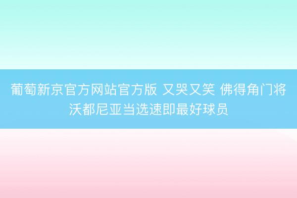 葡萄新京官方网站官方版 又哭又笑 佛得角门将沃都尼亚当选速即最好球员