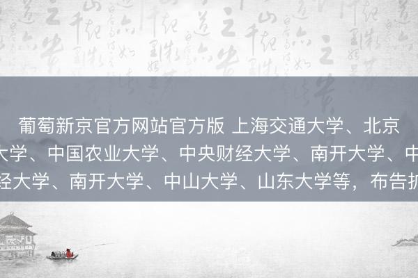 葡萄新京官方网站官方版 上海交通大学、北京航空航天大学、南京大学、中国农业大学、中央财经大学、南开大学、中山大学、山东大学等，布告扩招