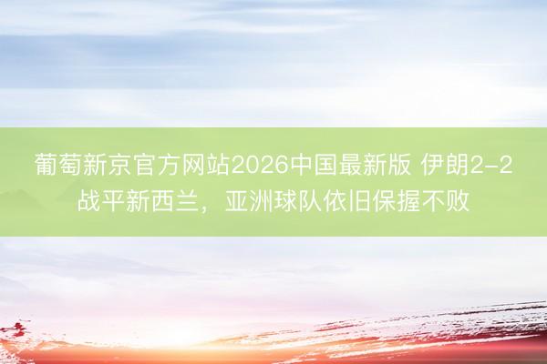 葡萄新京官方网站2026中国最新版 伊朗2-2战平新西兰，亚洲球队依旧保握不败