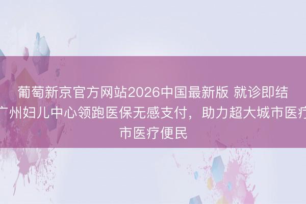 葡萄新京官方网站2026中国最新版 就诊即结算!广州妇儿中心领跑医保无感支付,助力超大城市医疗便民