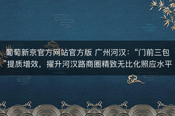 葡萄新京官方网站官方版 广州河汉：“门前三包”提质增效，擢升河汉路商圈精致无比化照应水平