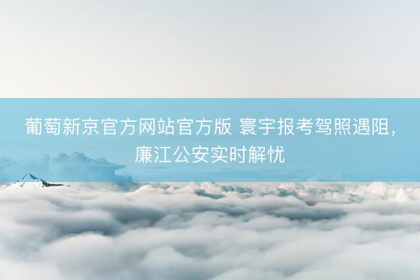 葡萄新京官方网站官方版 寰宇报考驾照遇阻，廉江公安实时解忧