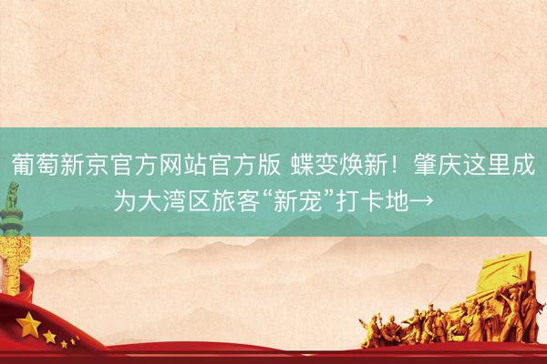 葡萄新京官方网站官方版 蝶变焕新！肇庆这里成为大湾区旅客“新宠”打卡地→