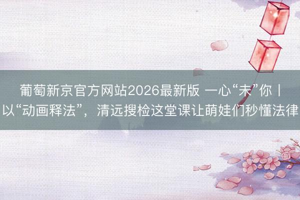 葡萄新京官方网站2026最新版 一心“未”你丨以“动画释法”，清远搜检这堂课让萌娃们秒懂法律