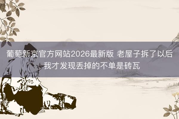 葡萄新京官方网站2026最新版 老屋子拆了以后, 我才发现丢掉的不单是砖瓦