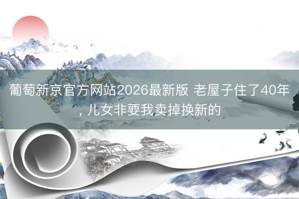 葡萄新京官方网站2026最新版 老屋子住了40年， 儿女非要我卖掉换新的