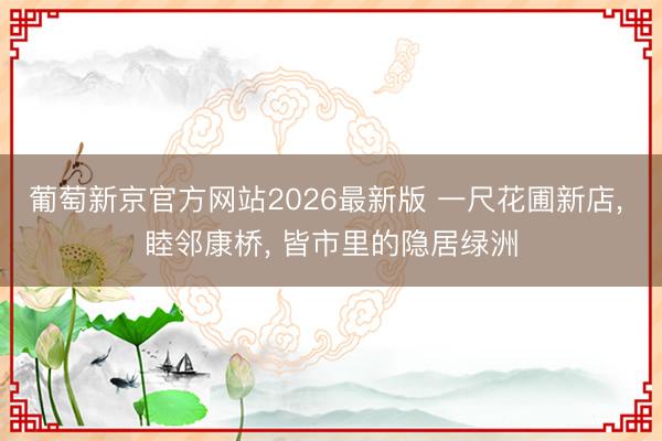 葡萄新京官方网站2026最新版 一尺花圃新店， 睦邻康桥， 皆市里的隐居绿洲