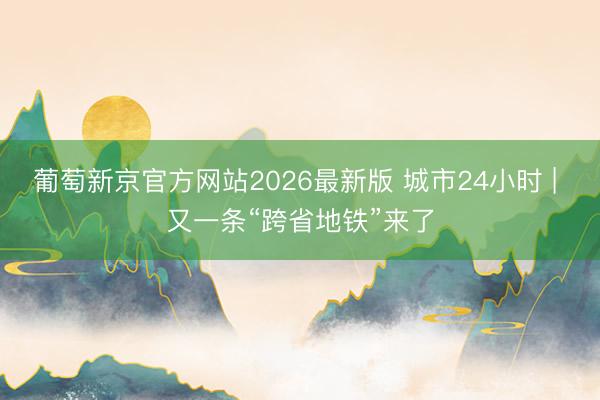 葡萄新京官方网站2026最新版 城市24小时 | 又一条“跨省地铁”来了